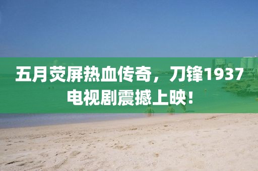 五月荧屏热血传奇，刀锋1937电视剧震撼上映！