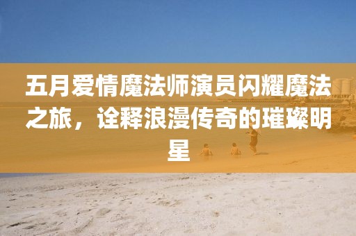 五月爱情魔法师演员闪耀魔法之旅，诠释浪漫传奇的璀璨明星