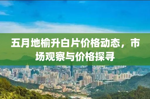 五月地榆升白片价格动态，市场观察与价格探寻