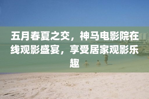 五月春夏之交，神马电影院在线观影盛宴，享受居家观影乐趣