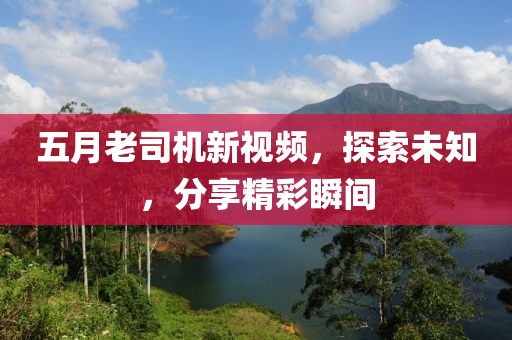 五月老司机新视频，探索未知，分享精彩瞬间