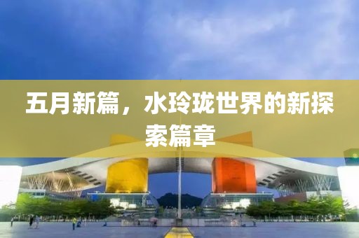 五月新篇，水玲珑世界的新探索篇章