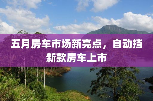 五月房车市场新亮点，自动挡新款房车上市