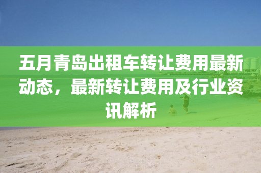 五月青岛出租车转让费用最新动态，最新转让费用及行业资讯解析
