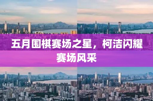 五月围棋赛场之星，柯洁闪耀赛场风采
