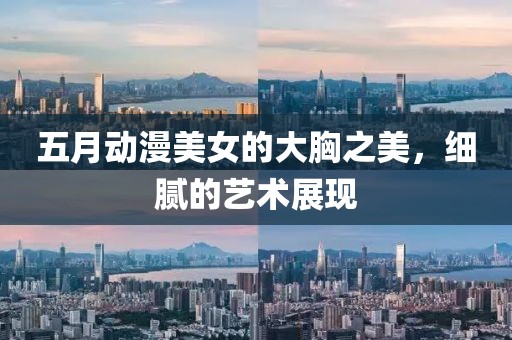 五月动漫美女的大胸之美，细腻的艺术展现