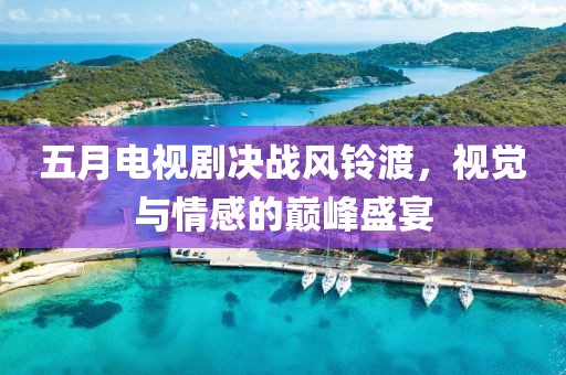 五月电视剧决战风铃渡，视觉与情感的巅峰盛宴