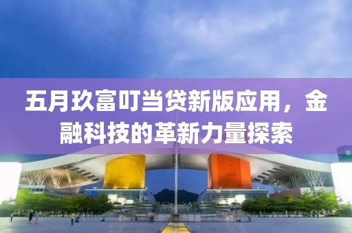 五月玖富叮当贷新版应用，金融科技的革新力量探索