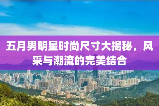 五月男明星时尚尺寸大揭秘，风采与潮流的完美结合
