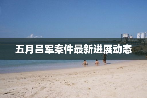 五月吕军案件最新进展动态