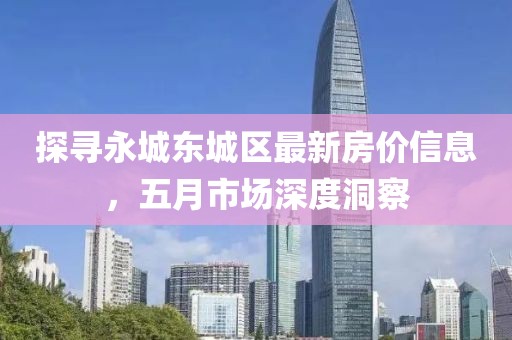 探寻永城东城区最新房价信息，五月市场深度洞察