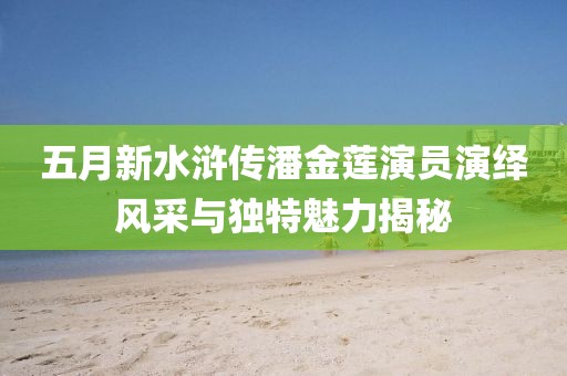 五月新水浒传潘金莲演员演绎风采与独特魅力揭秘