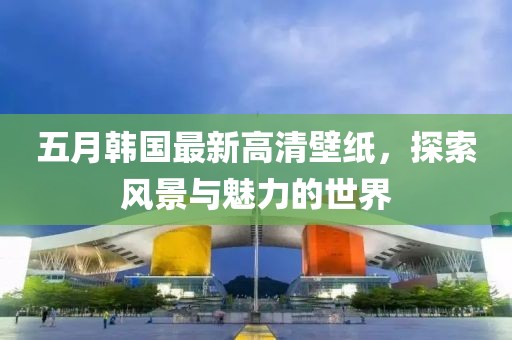 五月韩国最新高清壁纸，探索风景与魅力的世界