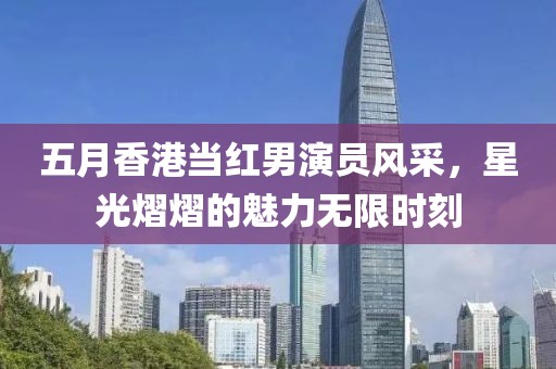五月香港当红男演员风采，星光熠熠的魅力无限时刻