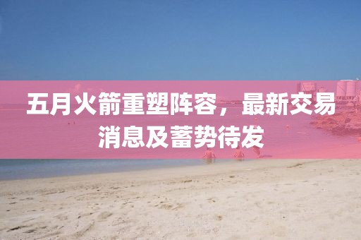 五月火箭重塑阵容，最新交易消息及蓄势待发