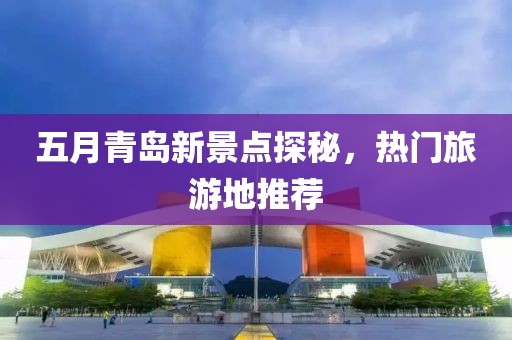 五月青岛新景点探秘，热门旅游地推荐