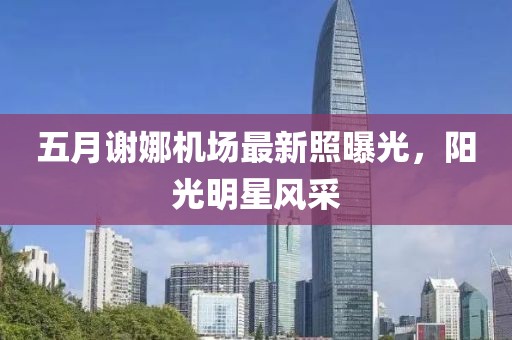 五月谢娜机场最新照曝光，阳光明星风采