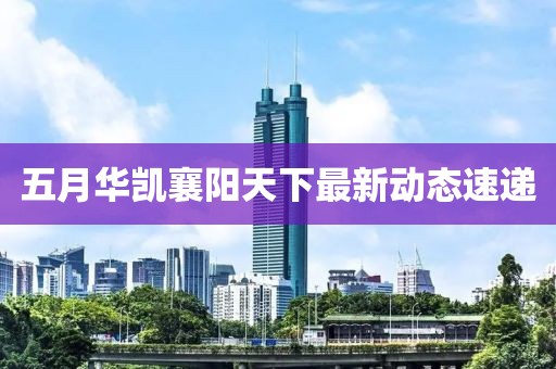 五月华凯襄阳天下最新动态速递