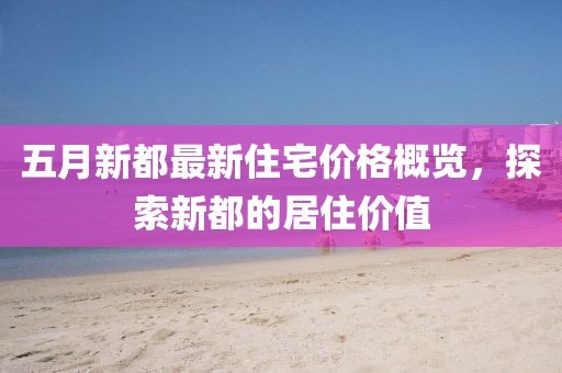 五月新都最新住宅价格概览，探索新都的居住价值