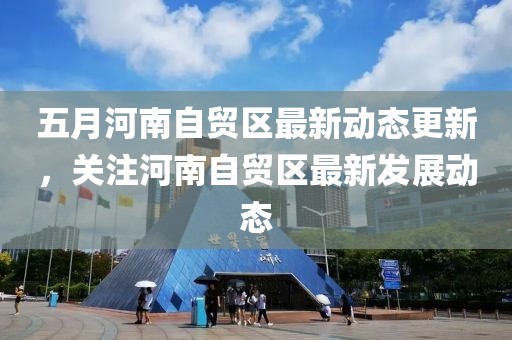 五月河南自贸区最新动态更新，关注河南自贸区最新发展动态