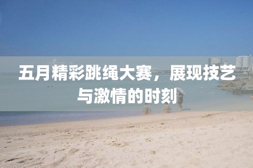 五月精彩跳绳大赛，展现技艺与激情的时刻