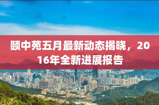 颐中苑五月最新动态揭晓，2016年全新进展报告