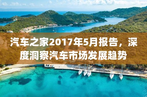 汽车之家2017年5月报告，深度洞察汽车市场发展趋势