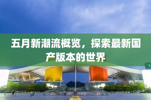五月新潮流概览，探索最新国产版本的世界