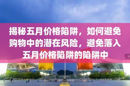 揭秘五月价格陷阱，如何避免购物中的潜在风险，避免落入五月价格陷阱的陷阱中
