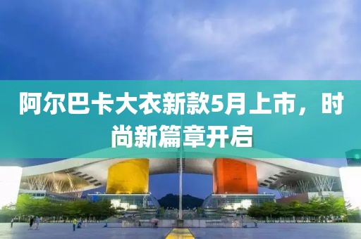 阿尔巴卡大衣新款5月上市，时尚新篇章开启