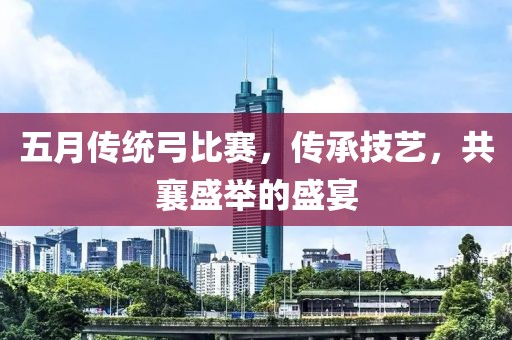 五月传统弓比赛，传承技艺，共襄盛举的盛宴