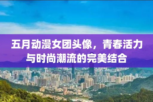 五月动漫女团头像，青春活力与时尚潮流的完美结合