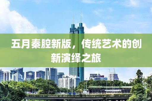 五月秦腔新版，传统艺术的创新演绎之旅