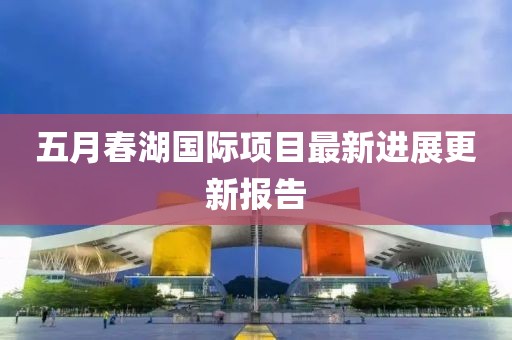 五月春湖国际项目最新进展更新报告