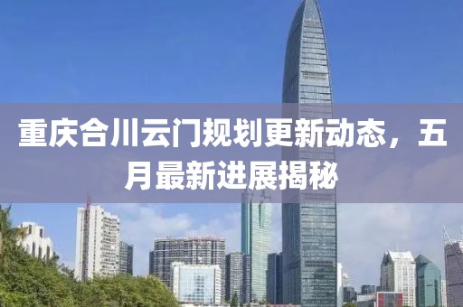 重庆合川云门规划更新动态，五月最新进展揭秘