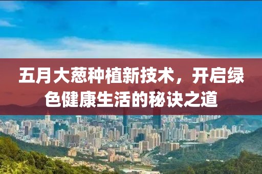 五月大葱种植新技术，开启绿色健康生活的秘诀之道