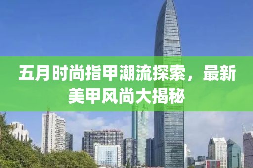 五月时尚指甲潮流探索，最新美甲风尚大揭秘