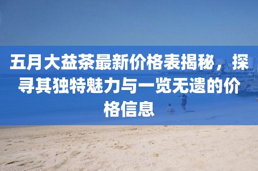 五月大益茶最新价格表揭秘，探寻其独特魅力与一览无遗的价格信息