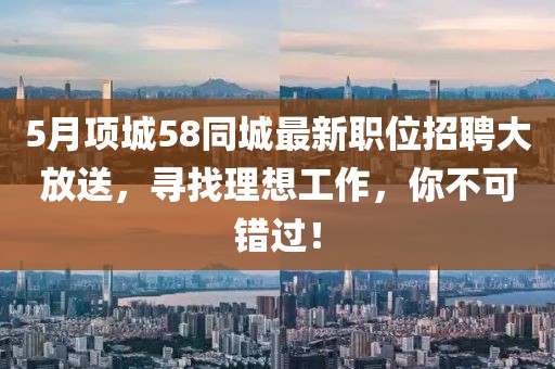 5月项城58同城最新职位招聘大放送，寻找理想工作，你不可错过！