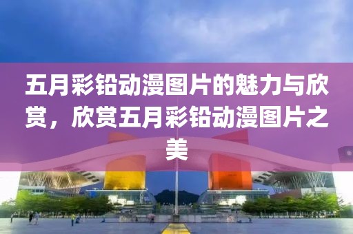 五月彩铅动漫图片的魅力与欣赏，欣赏五月彩铅动漫图片之美