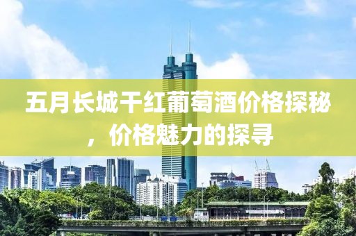 五月长城干红葡萄酒价格探秘，价格魅力的探寻