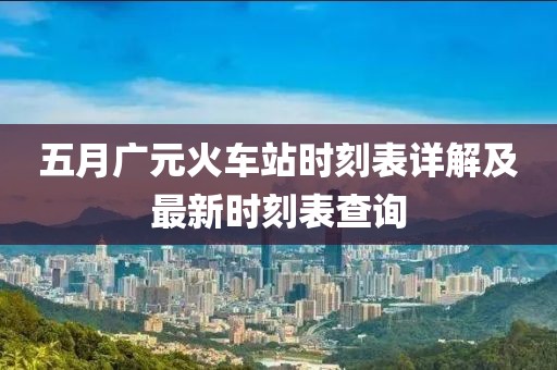 五月广元火车站时刻表详解及最新时刻表查询
