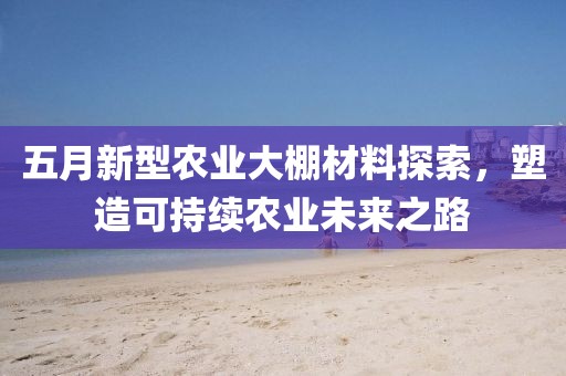 五月新型农业大棚材料探索，塑造可持续农业未来之路