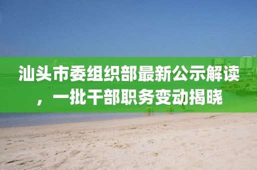 汕头市委组织部最新公示解读，一批干部职务变动揭晓