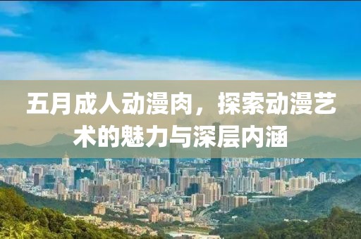五月成人动漫肉，探索动漫艺术的魅力与深层内涵