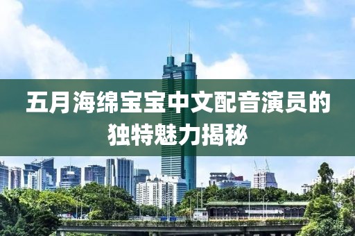 五月海绵宝宝中文配音演员的独特魅力揭秘