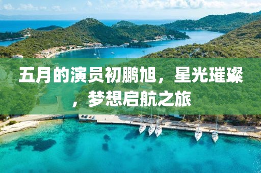 五月的演员初鹏旭，星光璀璨，梦想启航之旅