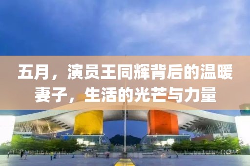 五月，演员王同辉背后的温暖妻子，生活的光芒与力量