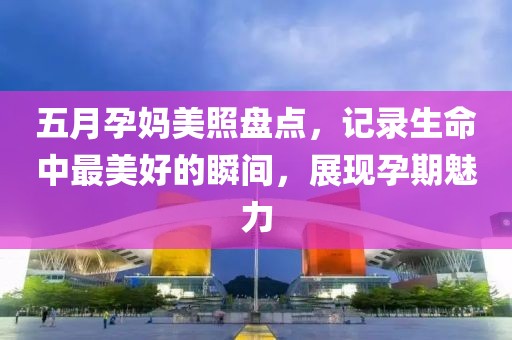 五月孕妈美照盘点，记录生命中最美好的瞬间，展现孕期魅力