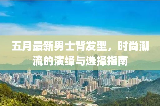 五月最新男士背发型，时尚潮流的演绎与选择指南